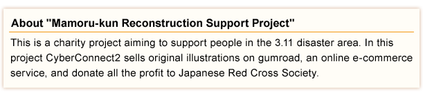 This is a charity project aiming to support people in the 3.11 disaster area. In this project CyberConnect2 sells original illustrations on gumroad, an online e-commerce service, and donate all the profit to Japanese Red Cross Society.