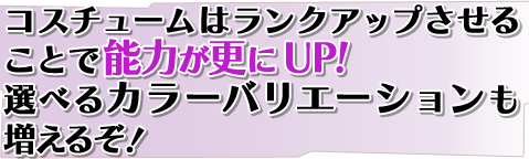 コスチュームはランクアップさせることで能力が更にUP!選べるカラーバリエーションも増えるぞ! コスチュームはランクアップさせることで能力が更にUP!選べるカラーバリエーションも増えるぞ!