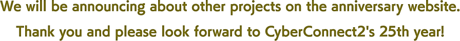 We will be announcing about other projects on the anniversary website.Thank you and please look forward to CyberConnect2's 25th year!
