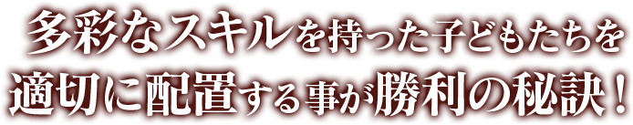 多彩なスキルを持った子どもたちを 適切に配置する事が勝利の秘訣！