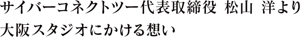 サイバーコネクトツー代表取締役　松山　洋より大阪スタジオにかける想い